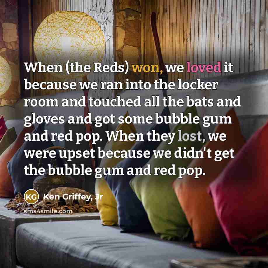 “When (the Reds) won, we loved it because we ran into the locker room and touched all the bats and gloves and got some bubble gum and red pop. When they lost, we were upset because we didn't get the bubble gum and red pop.” quote by Ken Griffey, Jr