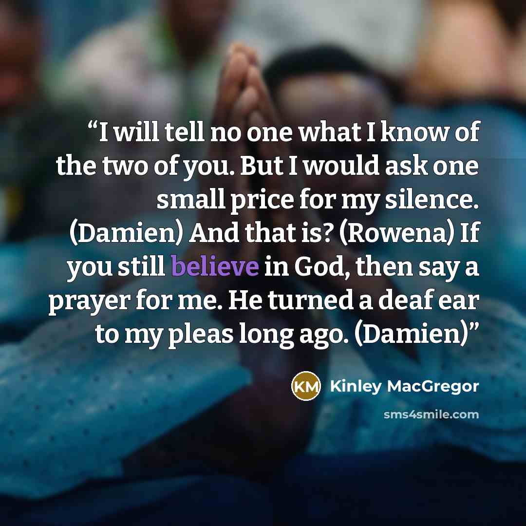 “I will tell no one what I know of the two of you. But I would ask one small price for my silence. (Damien) And that is? (Rowena) If you still believe in God, then say a prayer for me. He turned a deaf ear to my pleas long ago. (Damien)” quote by Kinley MacGregor