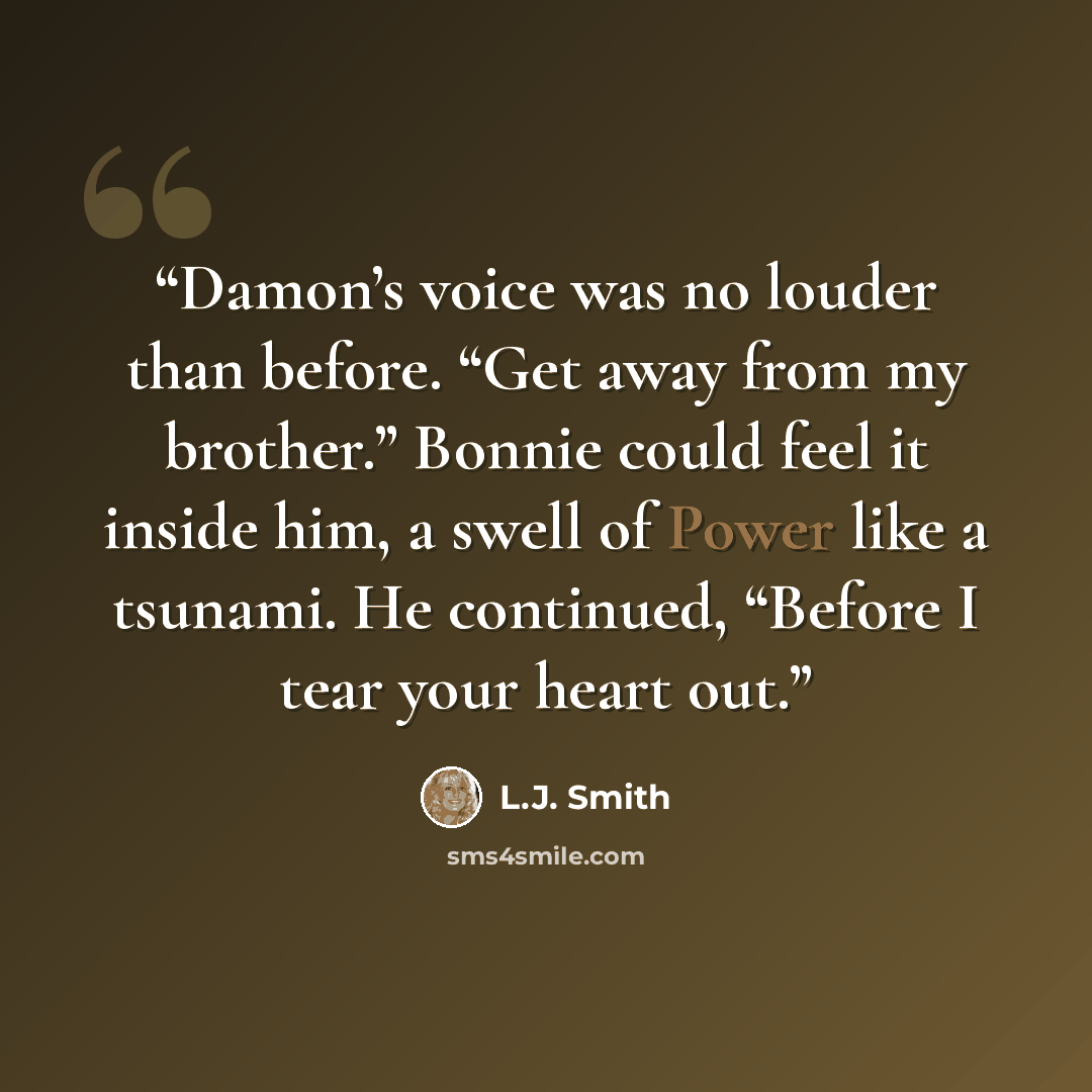 “Damon’s voice was no louder than before. “Get away from my brother.” Bonnie could feel it inside him, a swell of Power like a tsunami. He continued, “Before I tear your heart out.” quote by L.J. Smith