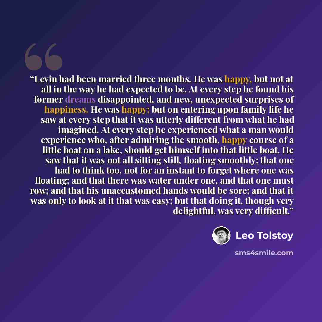 “Levin had been married three months. He was happy, but not at all in the way he had expected to be. At every step he found his former dreams disappointed, and new, unexpected surprises of happiness. He was happy; but on entering upon family life he saw at every step that it was utterly different…” quote by Leo Tolstoy