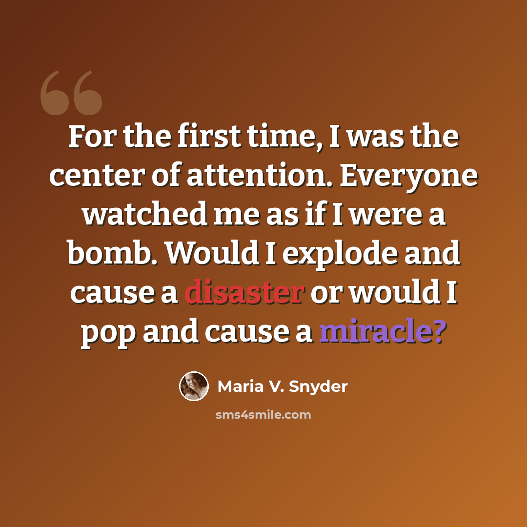 “For the first time, I was the center of attention. Everyone watched me as if I were a bomb. Would I explode and cause a disaster or would I pop and cause a miracle?” quote by Maria V. Snyder