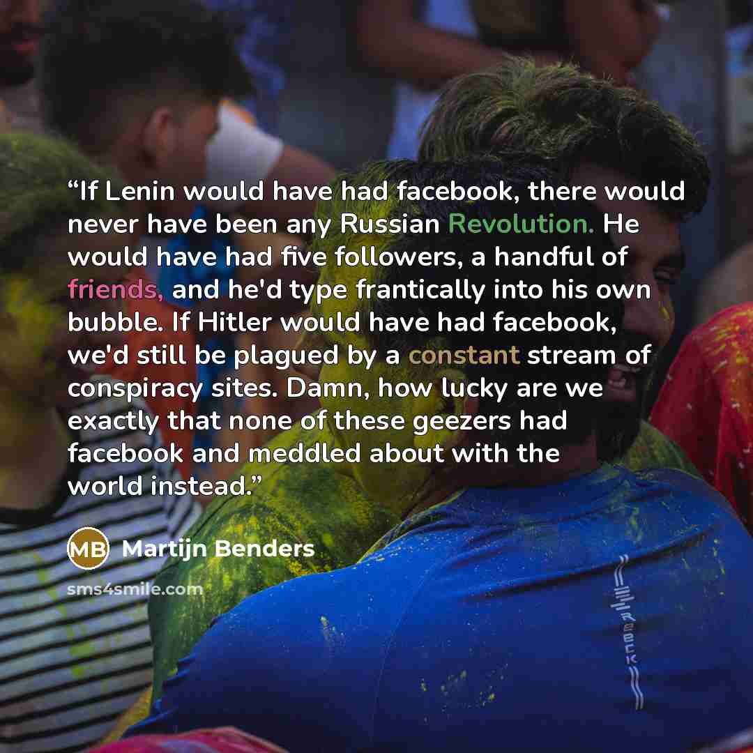 “If Lenin would have had facebook, there would never have been any Russian Revolution. He would have had five followers, a handful of friends, and he'd type frantically into his own bubble. If Hitler would have had facebook, we'd still be plagued by a constant stream of conspiracy sites. Damn, how…” quote by Martijn Benders