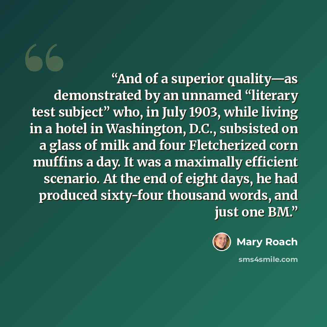 “And of a superior quality—as demonstrated by an unnamed “literary test subject” who, in July 1903, while living in a hotel in Washington, D.C., subsisted on a glass of milk and four Fletcherized corn muffins a day. It was a maximally efficient scenario. At the end of eight days, he had produced…” quote by Mary Roach