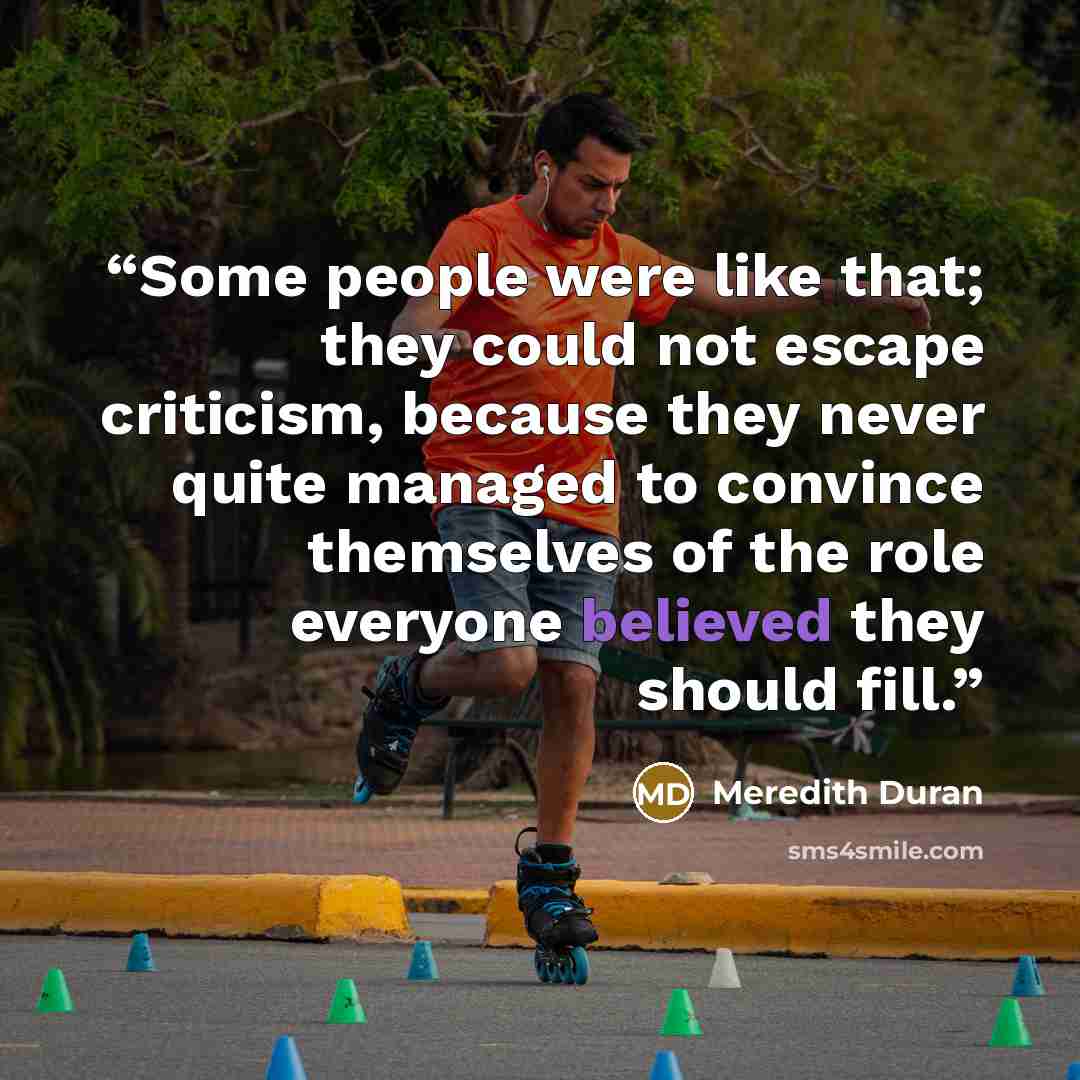 “Some people were like that; they could not escape criticism, because they never quite managed to convince themselves of the role everyone believed they should fill.” quote by Meredith Duran