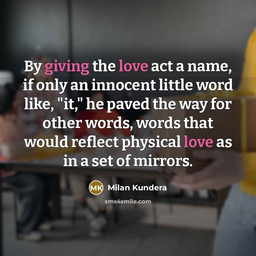 “By giving the love act a name, if only an innocent little word like, "it," he paved the way for other words, words that would reflect physical love as in a set of mirrors.” quote by Milan Kundera
