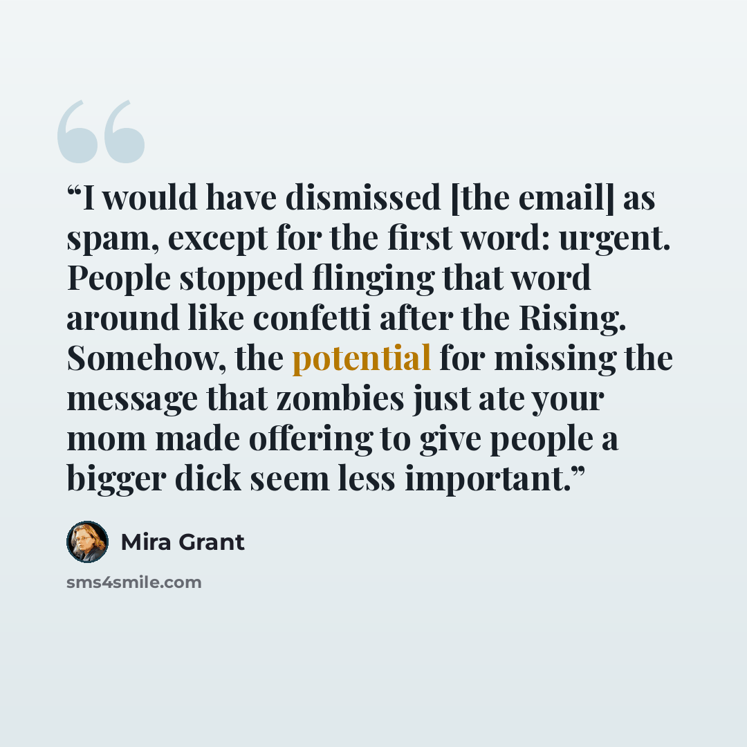 “I would have dismissed [the email] as spam, except for the first word: urgent. People stopped flinging that word around like confetti after the Rising. Somehow, the potential for missing the message that zombies just ate your mom made offering to give people a bigger dick seem less important.” quote by Mira Grant