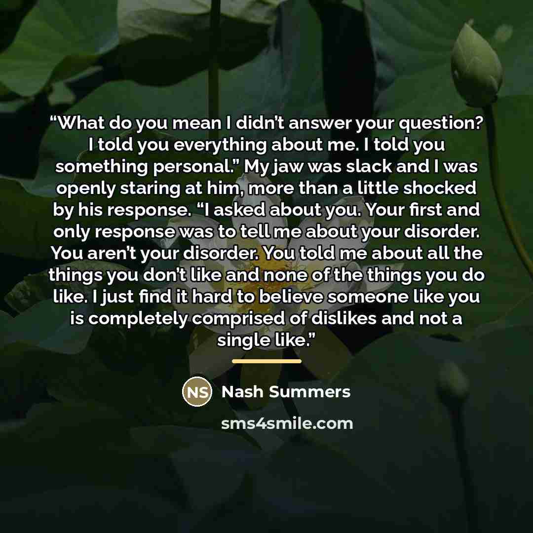 “What do you mean I didn’t answer your question? I told you everything about me. I told you something personal.” My jaw was slack and I was openly staring at him, more than a little shocked by his response. “I asked about you. Your first and only response was to tell me about your disorder. You…” quote by Nash Summers