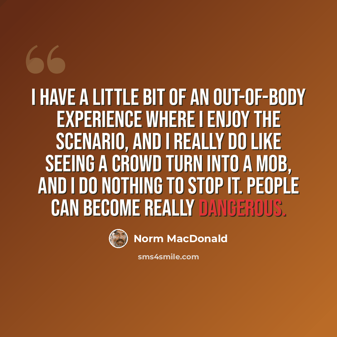 “I have a little bit of an out-of-body experience where I enjoy the scenario, and I really do like seeing a crowd turn into a mob, and I do nothing to stop it. People can become really dangerous.” quote by Norm MacDonald
