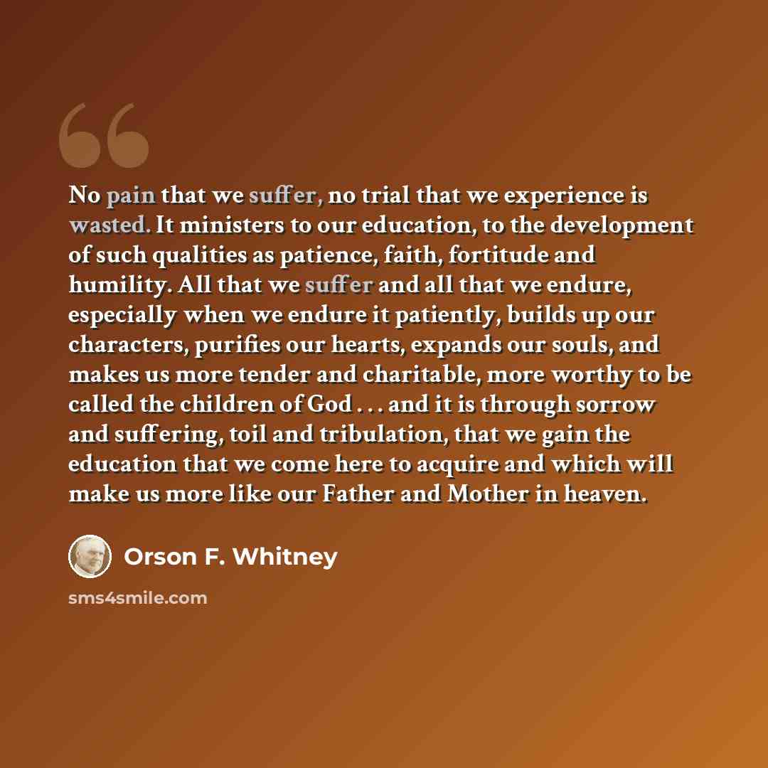 “No pain that we suffer, no trial that we experience is wasted. It ministers to our education, to the development of such qualities as patience, faith, fortitude and humility. All that we suffer and all that we endure, especially when we endure it patiently, builds up our characters, purifies our…” quote by Orson F. Whitney