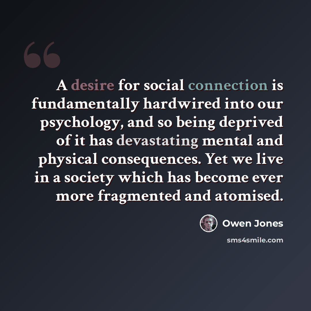 “A desire for social connection is fundamentally hardwired into our psychology, and so being deprived of it has devastating mental and physical consequences. Yet we live in a society which has become ever more fragmented and atomised.” quote by Owen Jones