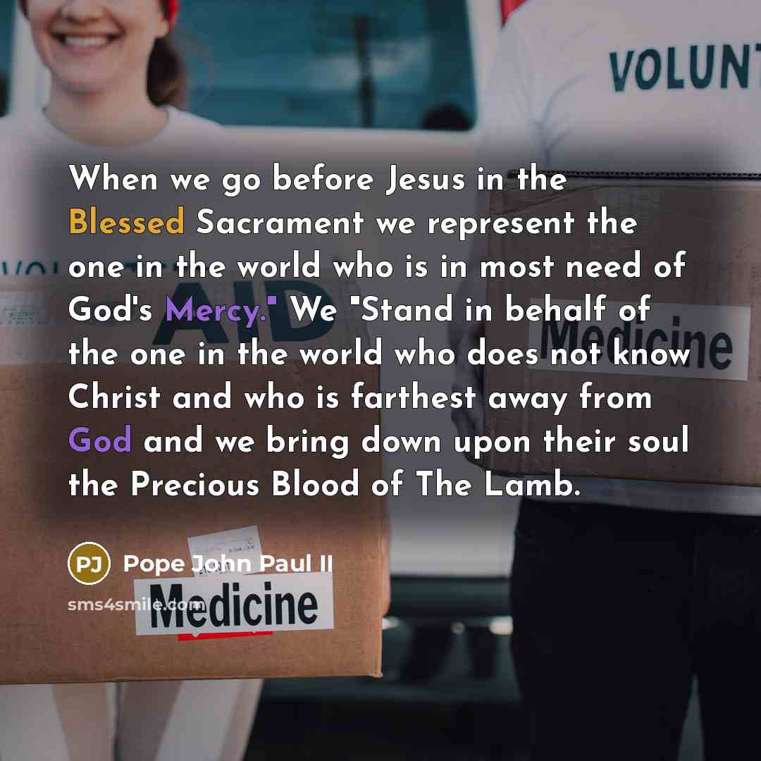 “When we go before Jesus in the Blessed Sacrament we represent the one in the world who is in most need of God's Mercy." We "Stand in behalf of the one in the world who does not know Christ and who is farthest away from God and we bring down upon their soul the Precious Blood of The Lamb.” quote by Pope John Paul II