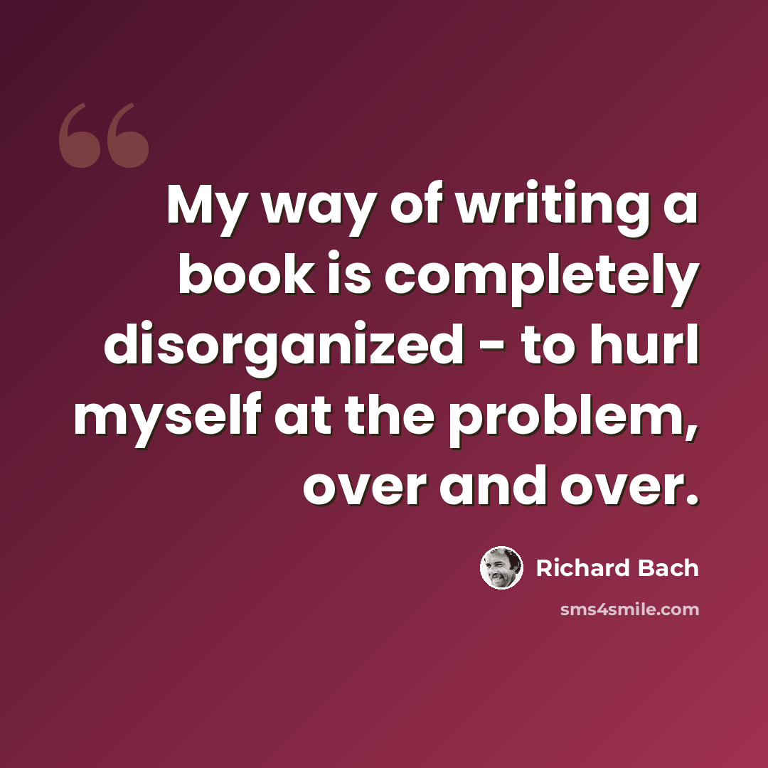 “My way of writing a book is completely disorganized - to hurl myself at the problem, over and over.” quote by Richard Bach