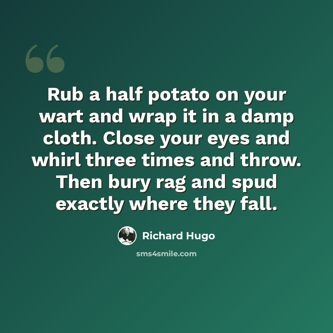 “Rub a half potato on your wart and wrap it in a damp cloth. Close your eyes and whirl three times and throw. Then bury rag and spud exactly where they fall.” quote by Richard Hugo
