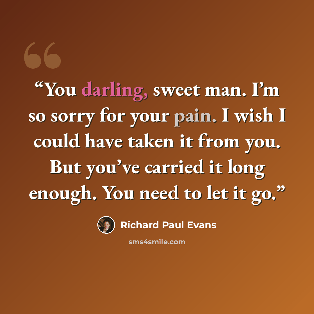 “You darling, sweet man. I’m so sorry for your pain. I wish I could have taken it from you. But you’ve carried it long enough. You need to let it go.” quote by Richard Paul Evans