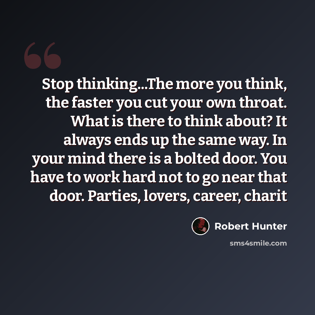 “Stop thinking...The more you think, the faster you cut your own throat. What is there to think about? It always ends up the same way. In your mind there is a bolted door. You have to work hard not to go near that door. Parties, lovers, career, charit” quote by Robert Hunter