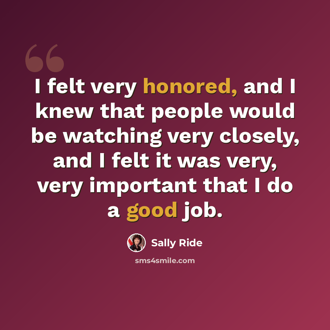 “I felt very honored, and I knew that people would be watching very closely, and I felt it was very, very important that I do a good job.” quote by Sally Ride