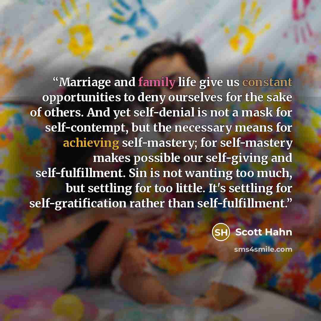 “Marriage and family life give us constant opportunities to deny ourselves for the sake of others. And yet self-denial is not a mask for self-contempt, but the necessary means for achieving self-mastery; for self-mastery makes possible our self-giving and self-fulfillment. Sin is not wanting too…” quote by Scott Hahn