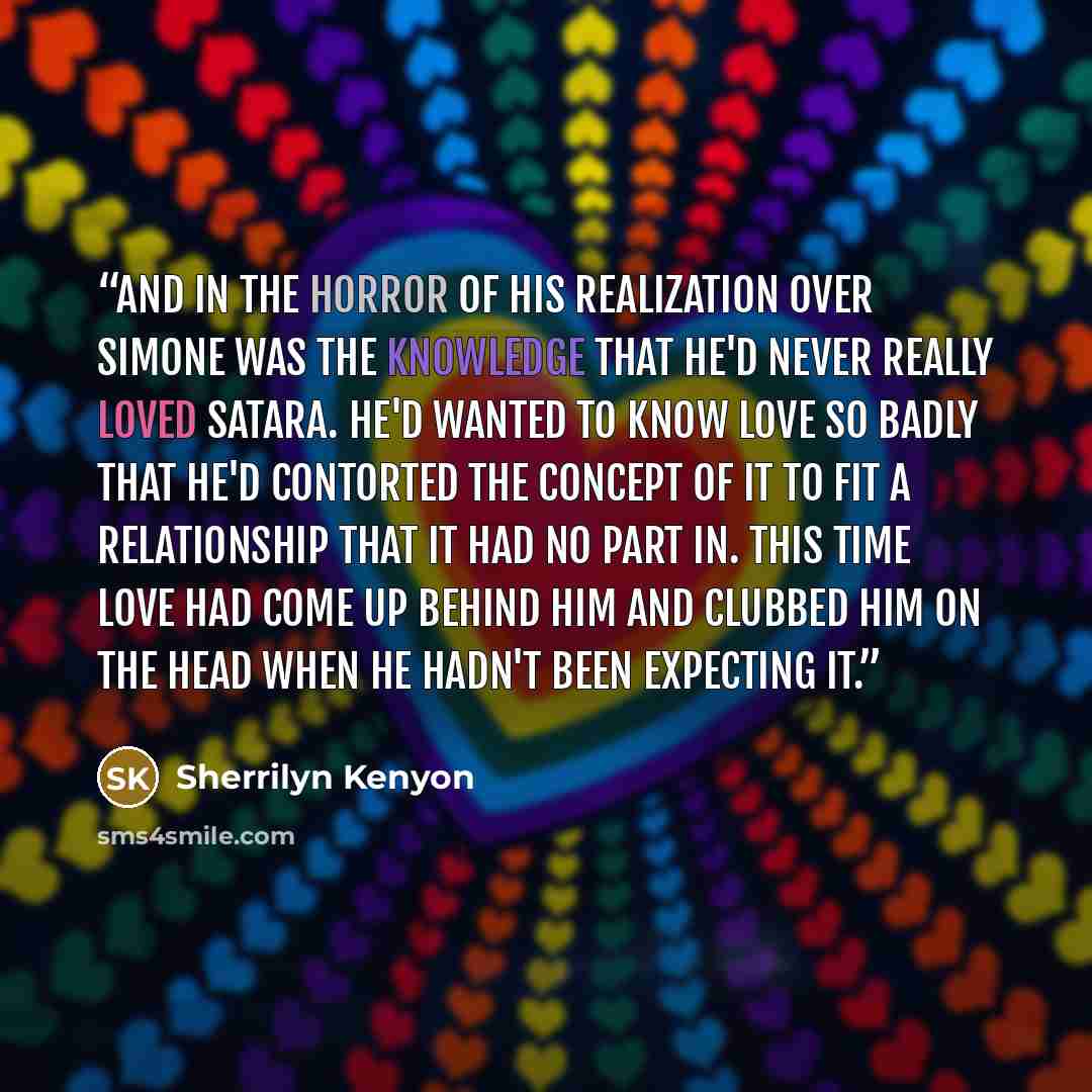 “And in the horror of his realization over Simone was the knowledge that he'd never really loved Satara. He'd wanted to know love so badly that he'd contorted the concept of it to fit a relationship that it had no part in. This time love had come up behind him and clubbed him on the head when he…” quote by Sherrilyn Kenyon
