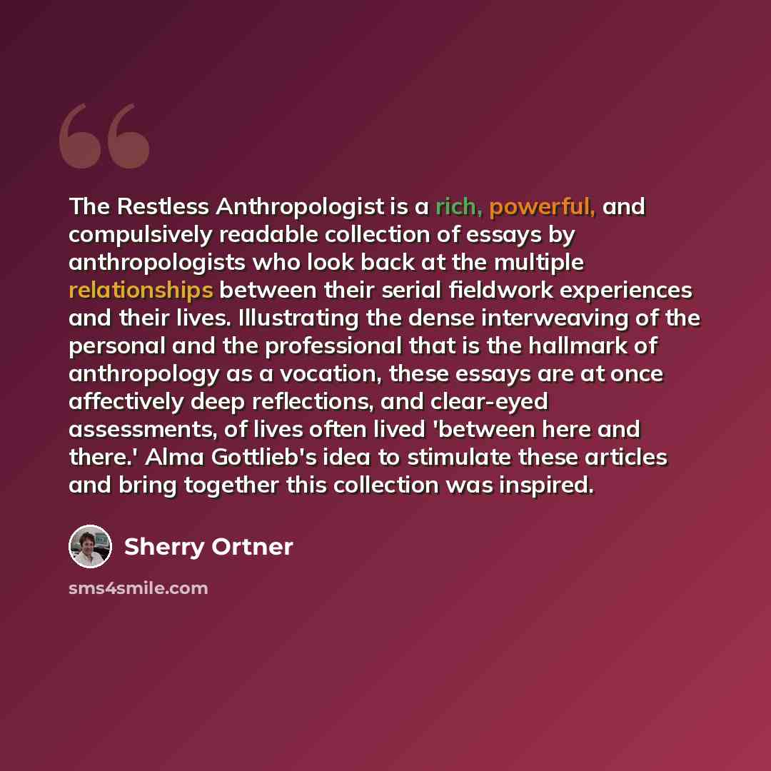 “The Restless Anthropologist is a rich, powerful, and compulsively readable collection of essays by anthropologists who look back at the multiple relationships between their serial fieldwork experiences and their lives. Illustrating the dense interweaving of the personal and the professional that…” quote by Sherry Ortner