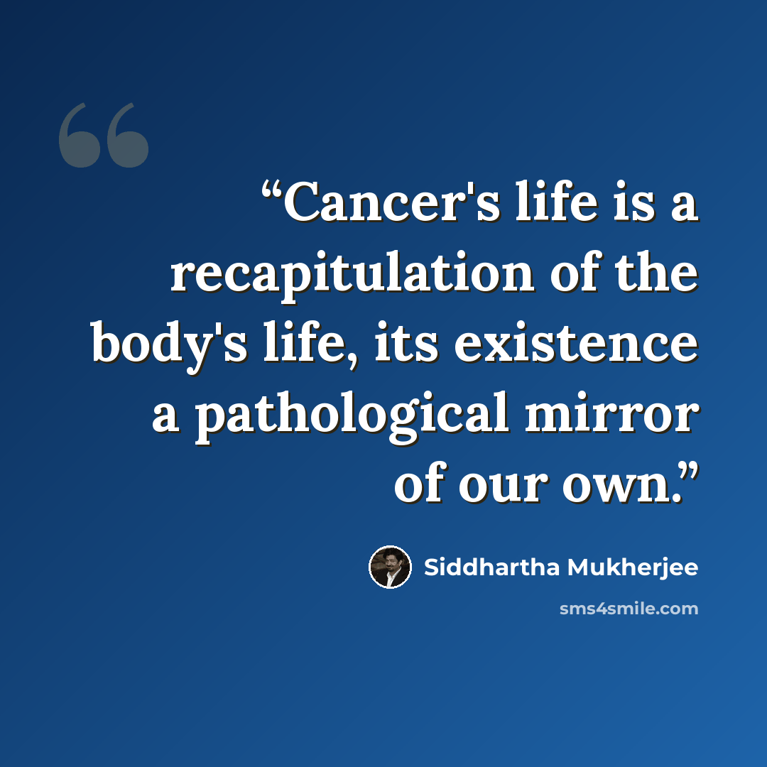 “Cancer's life is a recapitulation of the body's life, its existence a pathological mirror of our own.” quote by Siddhartha Mukherjee