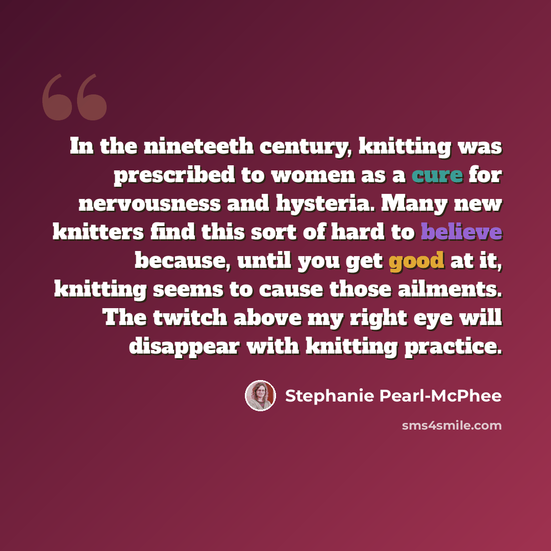 “In the nineteeth century, knitting was prescribed to women as a cure for nervousness and hysteria. Many new knitters find this sort of hard to believe because, until you get good at it, knitting seems to cause those ailments. The twitch above my right eye will disappear with knitting practice.” quote by Stephanie Pearl-McPhee