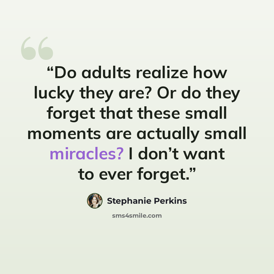 “Do adults realize how lucky they are? Or do they forget that these small moments are actually small miracles? I don’t want to ever forget.” quote by Stephanie Perkins