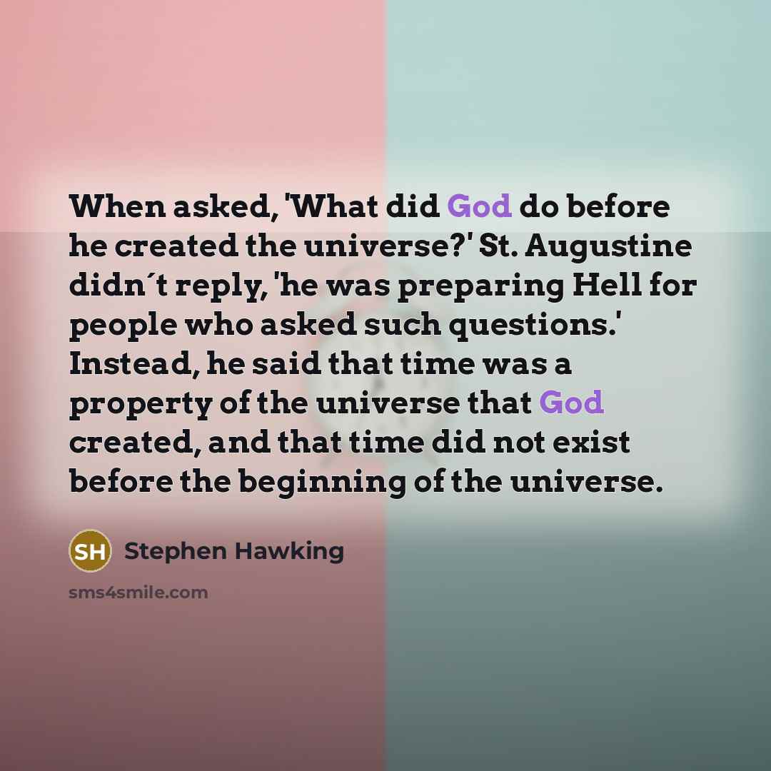 “When asked, 'What did God do before he created the universe?' St. Augustine didn´t reply, 'he was preparing Hell for people who asked such questions.' Instead, he said that time was a property of the universe that God created, and that time did not exist before the beginning of the universe.” quote by Stephen Hawking