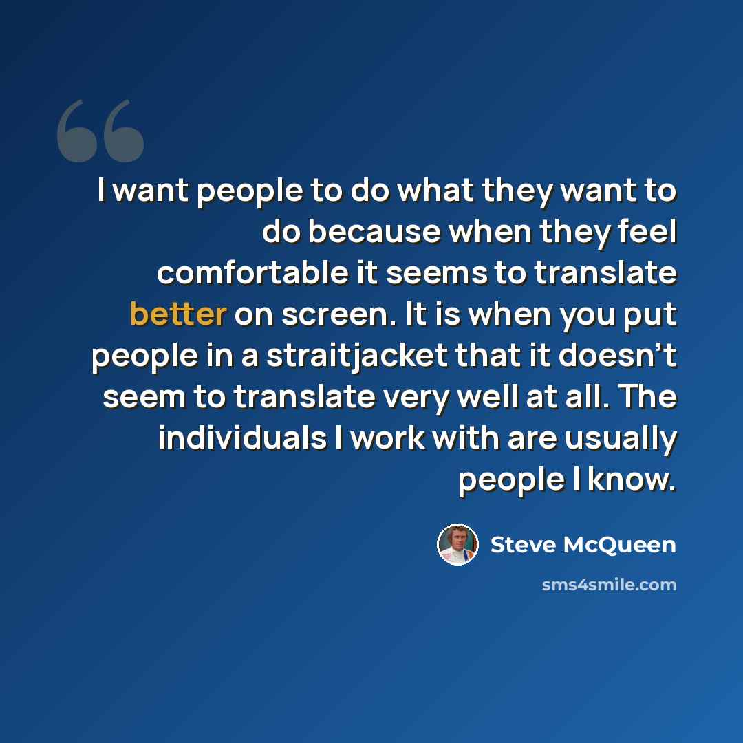 “I want people to do what they want to do because when they feel comfortable it seems to translate better on screen. It is when you put people in a straitjacket that it doesn't seem to translate very well at all. The individuals I work with are usually people I know.” quote by Steve McQueen