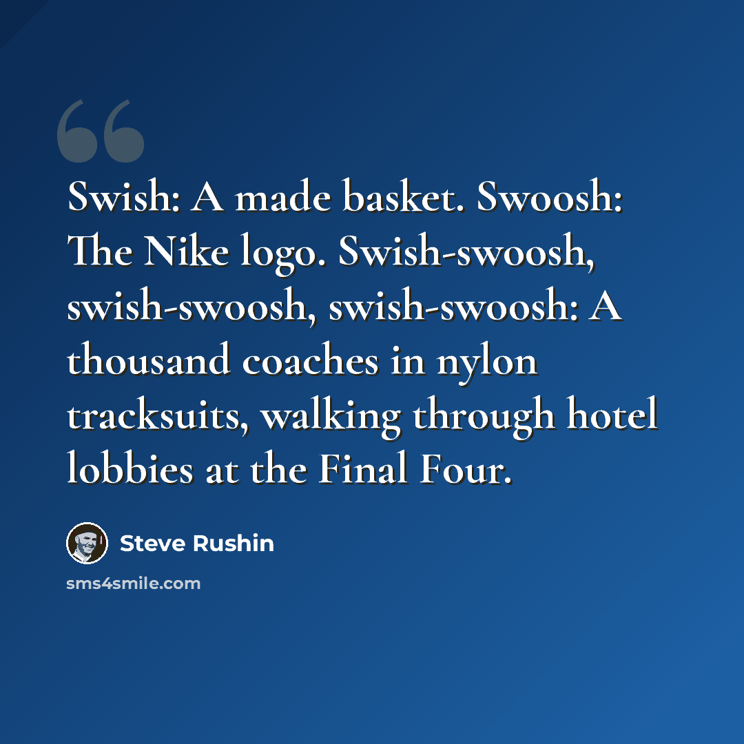 “Swish: A made basket. Swoosh: The Nike logo. Swish-swoosh, swish-swoosh, swish-swoosh: A thousand coaches in nylon tracksuits, walking through hotel lobbies at the Final Four.” quote by Steve Rushin