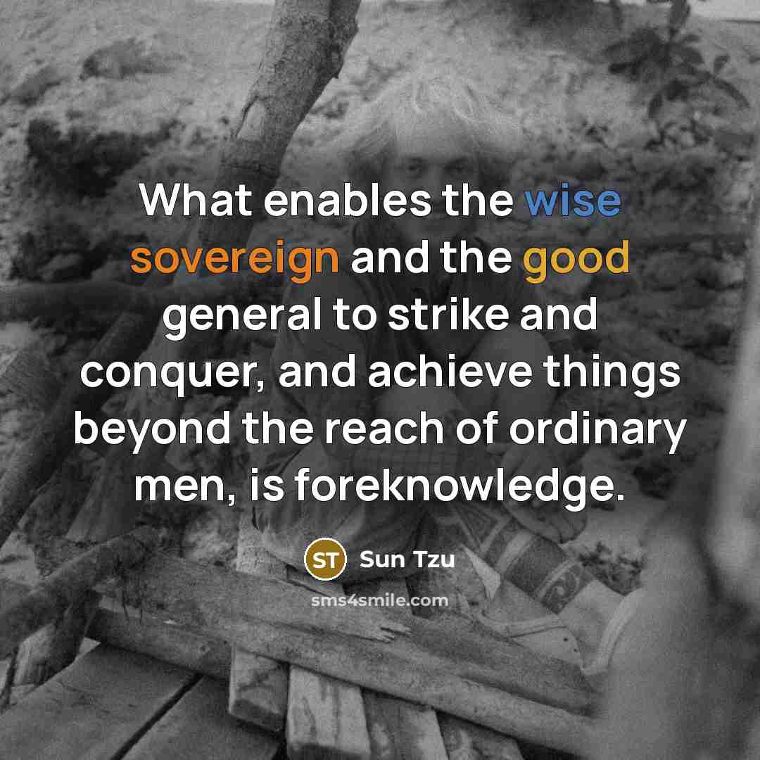 “What enables the wise sovereign and the good general to strike and conquer, and achieve things beyond the reach of ordinary men, is foreknowledge.” quote by Sun Tzu