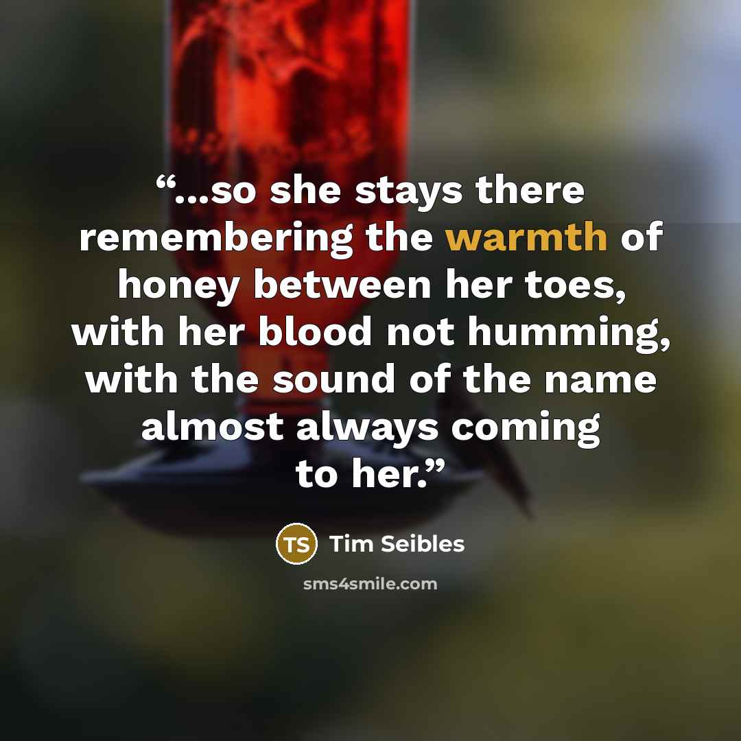 “...so she stays there remembering the warmth of honey between her toes, with her blood not humming, with the sound of the name almost always coming to her.” quote by Tim Seibles