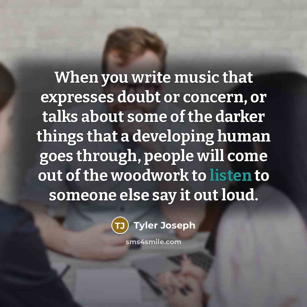 “When you write music that expresses doubt or concern, or talks about some of the darker things that a developing human goes through, people will come out of the woodwork to listen to someone else say it out loud.” quote by Tyler Joseph