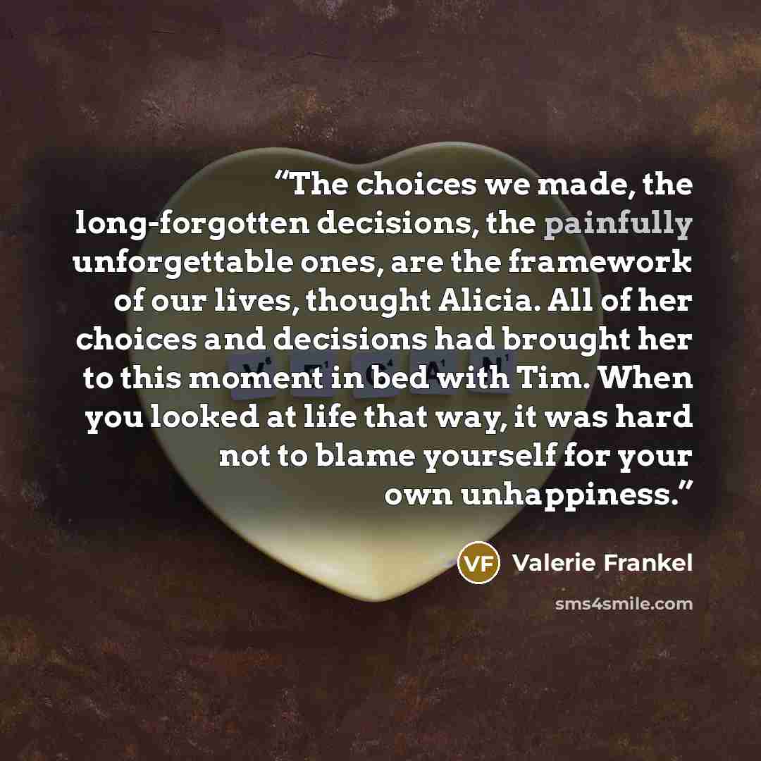 “The choices we made, the long-forgotten decisions, the painfully unforgettable ones, are the framework of our lives, thought Alicia. All of her choices and decisions had brought her to this moment in bed with Tim. When you looked at life that way, it was hard not to blame yourself for your own…” quote by Valerie Frankel