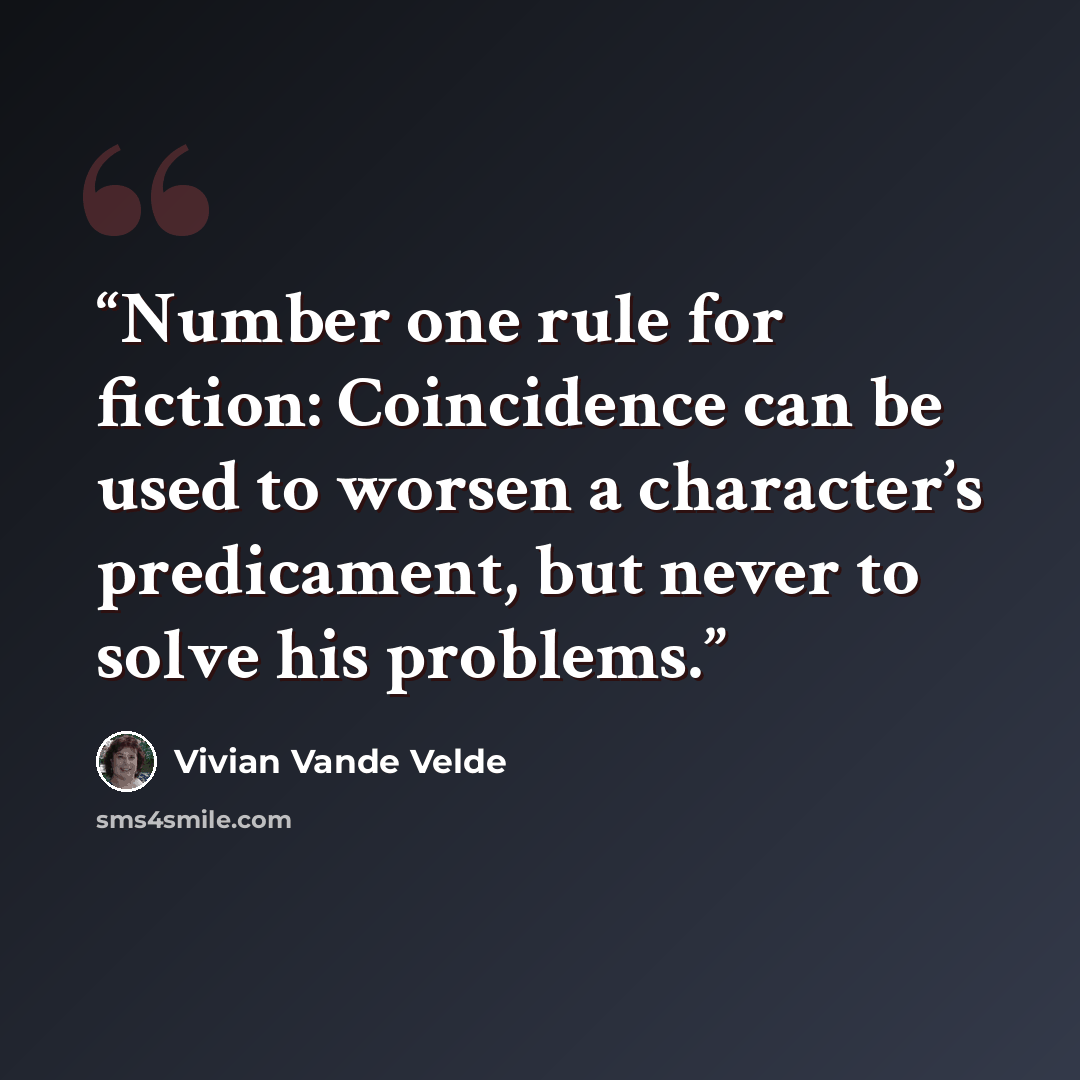 “Number one rule for fiction: Coincidence can be used to worsen a character’s predicament, but never to solve his problems.” quote by Vivian Vande Velde