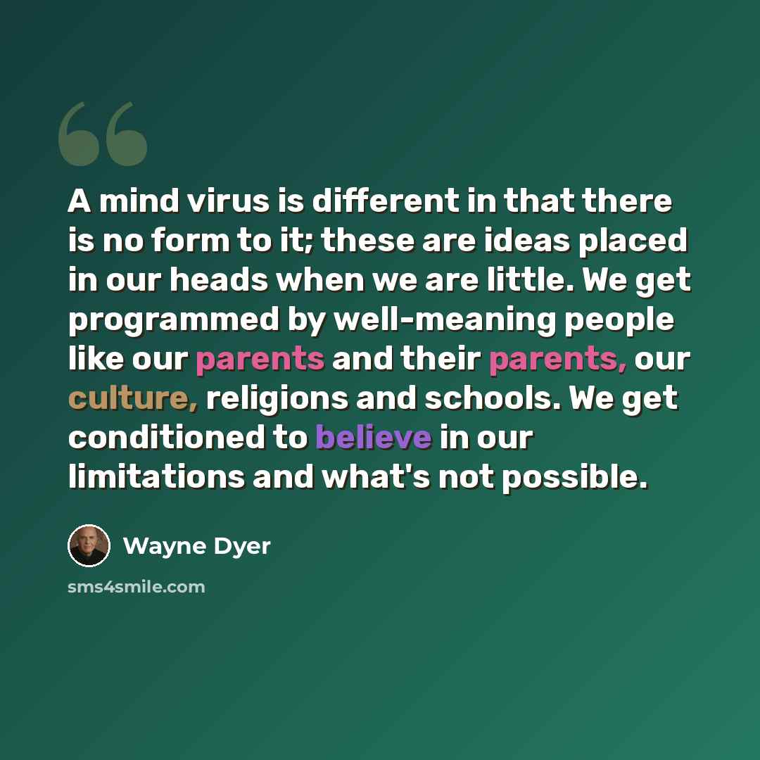 “A mind virus is different in that there is no form to it; these are ideas placed in our heads when we are little. We get programmed by well-meaning people like our parents and their parents, our culture, religions and schools. We get conditioned to believe in our limitations and what's not possible.” quote by Wayne Dyer
