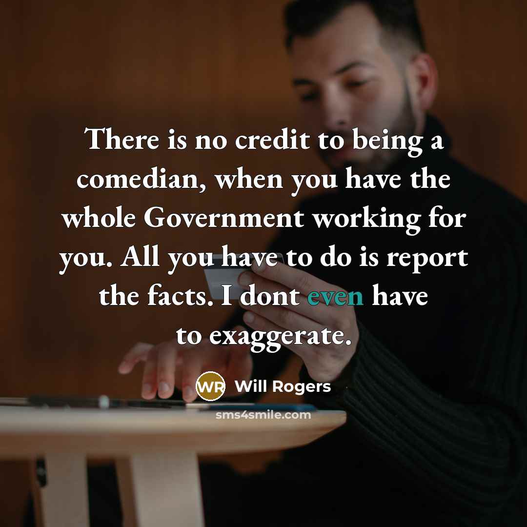 “There is no credit to being a comedian, when you have the whole Government working for you. All you have to do is report the facts. I dont even have to exaggerate.” quote by Will Rogers