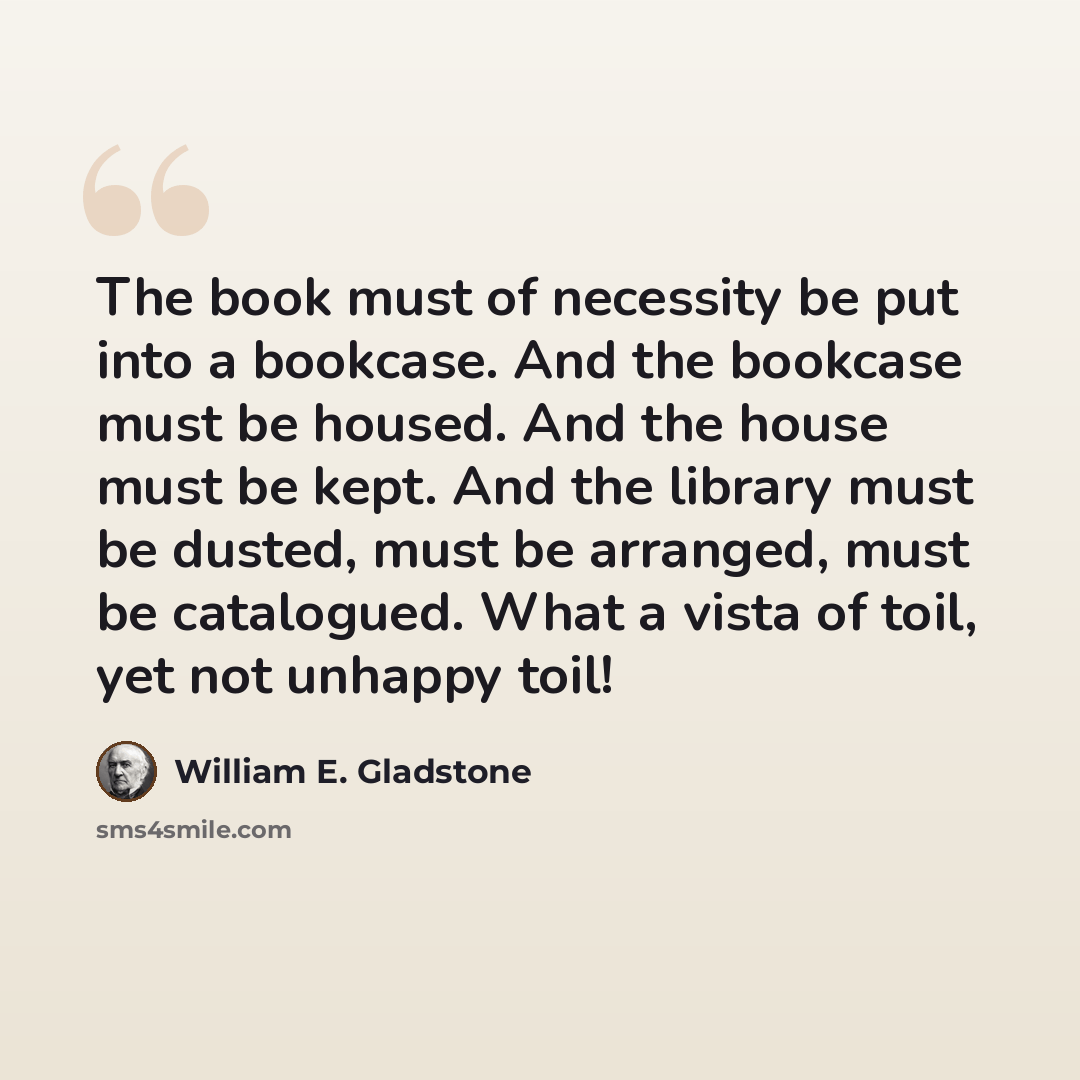 “The book must of necessity be put into a bookcase. And the bookcase must be housed. And the house must be kept. And the library must be dusted, must be arranged, must be catalogued. What a vista of toil, yet not unhappy toil!” quote by William E. Gladstone
