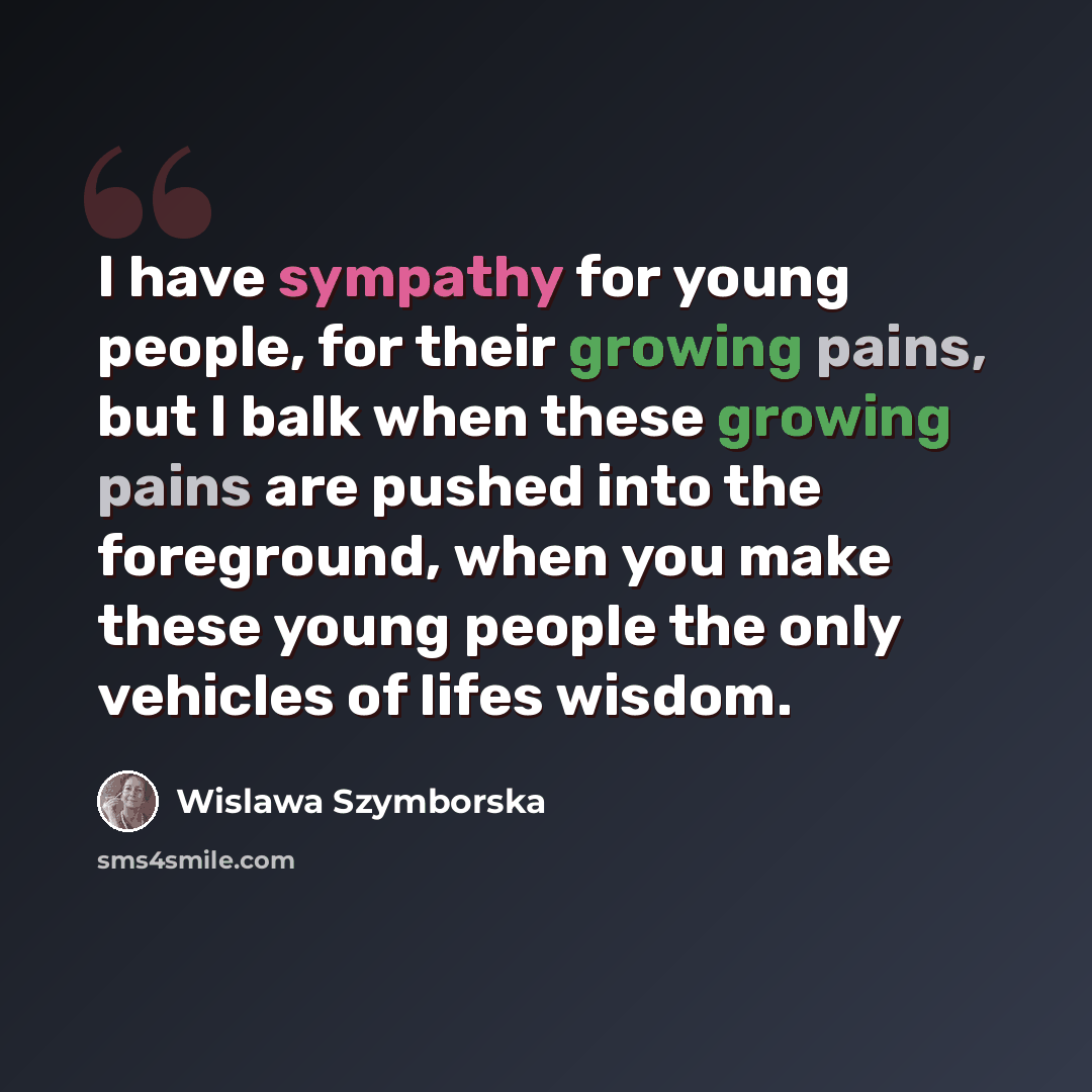 “I have sympathy for young people, for their growing pains, but I balk when these growing pains are pushed into the foreground, when you make these young people the only vehicles of lifes wisdom.” quote by Wislawa Szymborska