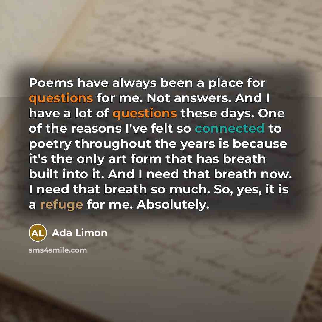 “Poems have always been a place for questions for me. Not answers. And I have a lot of questions these days. One of the reasons I've felt so connected to poetry throughout the years is because it's the only art form that has breath built into it. And I need that breath now. I need that breath so…” quote by Ada Limon