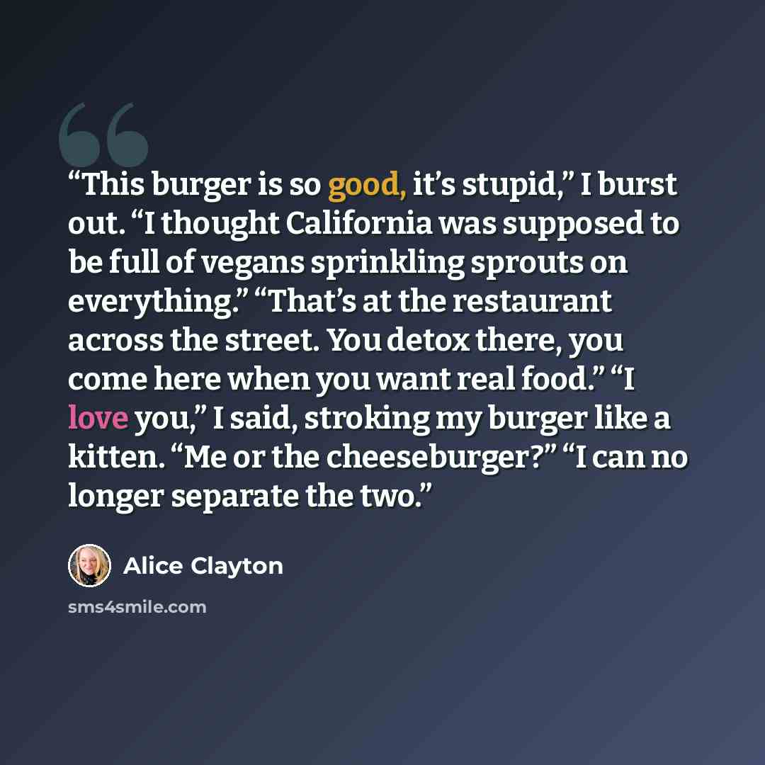 “This burger is so good, it’s stupid,” I burst out. “I thought California was supposed to be full of vegans sprinkling sprouts on everything.” “That’s at the restaurant across the street. You detox there, you come here when you want real food.” “I love you,” I said, stroking my burger like a…” quote by Alice Clayton