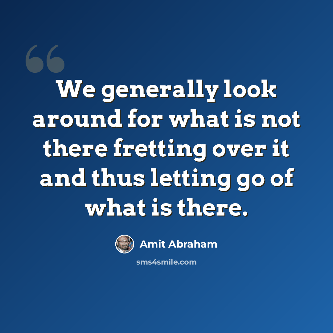 “We generally look around for what is not there fretting over it and thus letting go of what is there.” quote by Amit Abraham