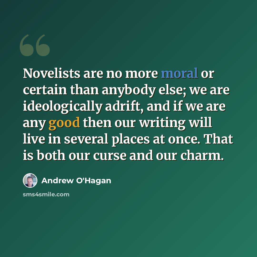 “Novelists are no more moral or certain than anybody else; we are ideologically adrift, and if we are any good then our writing will live in several places at once. That is both our curse and our charm.” quote by Andrew O'Hagan