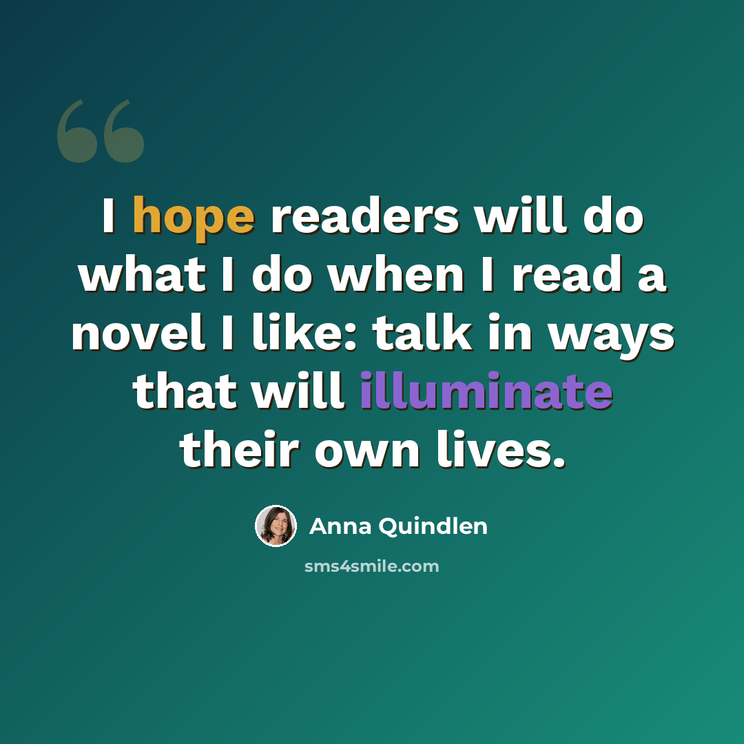 “I hope readers will do what I do when I read a novel I like: talk in ways that will illuminate their own lives.” quote by Anna Quindlen