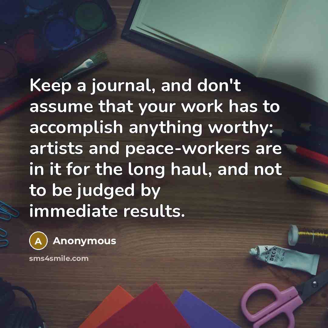 “Keep a journal, and don't assume that your work has to accomplish anything worthy: artists and peace-workers are in it for the long haul, and not to be judged by immediate results.” quote by Anonymous