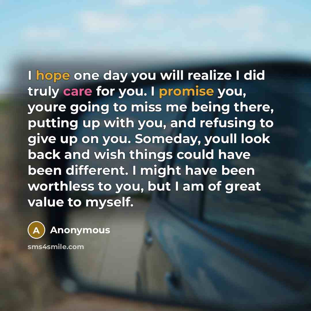 “I hope one day you will realize I did truly care for you. I promise you, youre going to miss me being there, putting up with you, and refusing to give up on you. Someday, youll look back and wish things could have been different. I might have been worthless to you, but I am of great value to myself.” quote by Anonymous