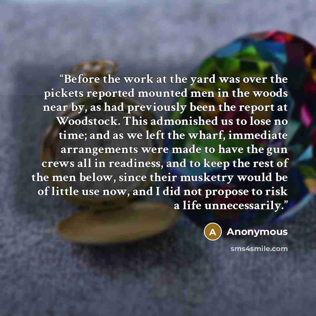 “Before the work at the yard was over the pickets reported mounted men in the woods near by, as had previously been the report at Woodstock. This admonished us to lose no time; and as we left the wharf, immediate arrangements were made to have the gun crews all in readiness, and to keep the rest of…” quote by Anonymous