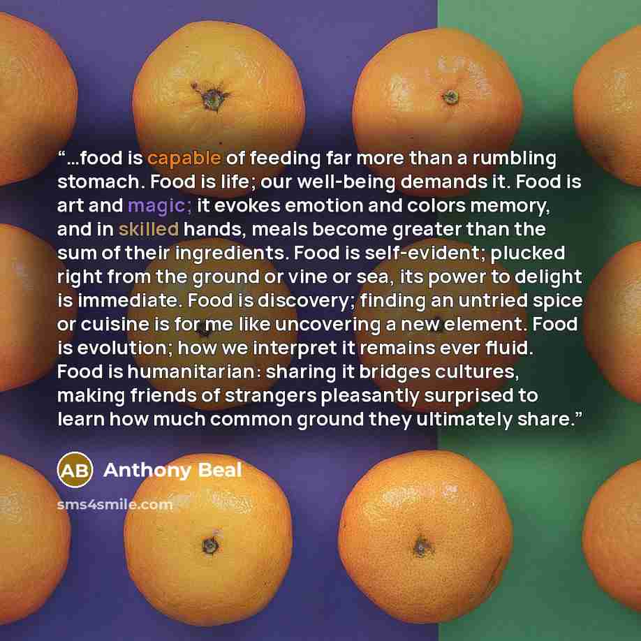 “…food is capable of feeding far more than a rumbling stomach. Food is life; our well-being demands it. Food is art and magic; it evokes emotion and colors memory, and in skilled hands, meals become greater than the sum of their ingredients. Food is self-evident; plucked right from the ground or…” quote by Anthony Beal