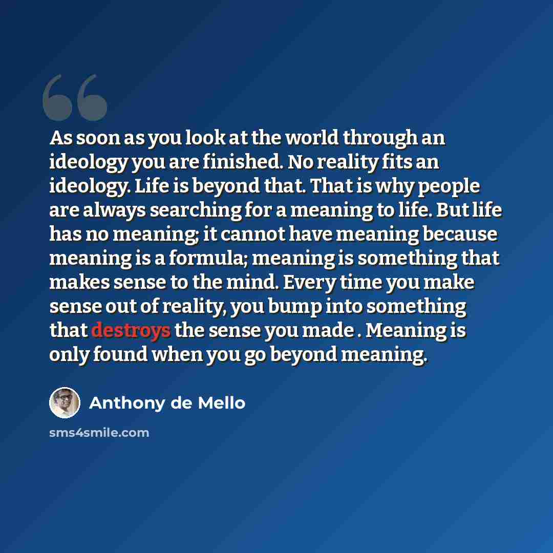 “As soon as you look at the world through an ideology you are finished. No reality fits an ideology. Life is beyond that. That is why people are always searching for a meaning to life. But life has no meaning; it cannot have meaning because meaning is a formula; meaning is something that makes…” quote by Anthony de Mello