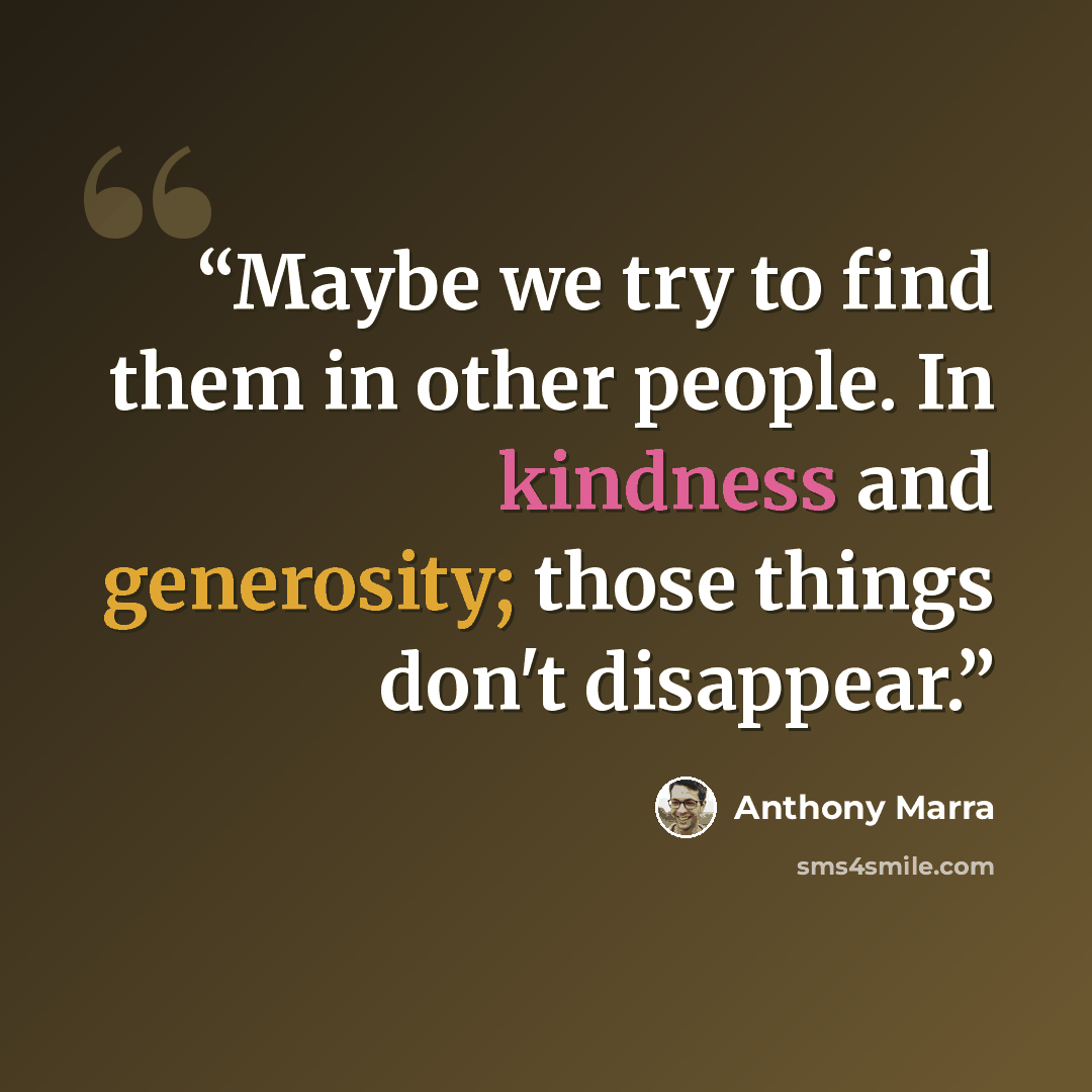 “Maybe we try to find them in other people. In kindness and generosity; those things don't disappear.” quote by Anthony Marra