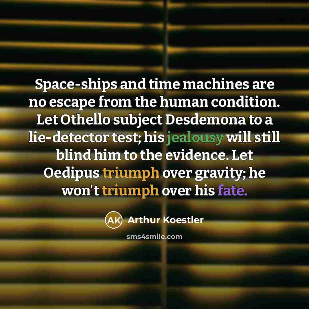 “Space-ships and time machines are no escape from the human condition. Let Othello subject Desdemona to a lie-detector test; his jealousy will still blind him to the evidence. Let Oedipus triumph over gravity; he won't triumph over his fate.” quote by Arthur Koestler